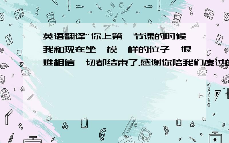 英语翻译”你上第一节课的时候我和现在坐一模一样的位子…很难相信一切都结束了.感谢你陪我们度过的美好的一年” 译成英语,简介地道一点,