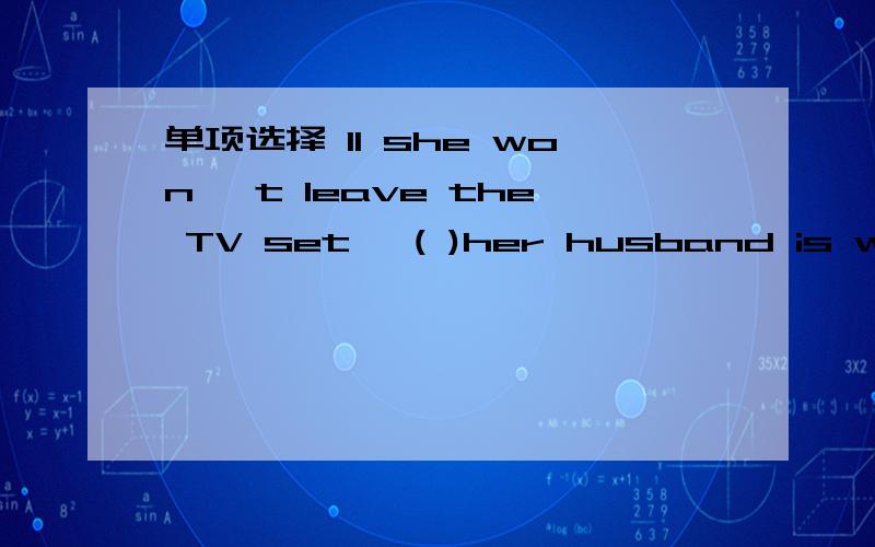 单项选择 11 she won' t leave the TV set ,( )her husband is waiting for her to have dinner.A as tbouB even though C whetherD whenever12 The boy is( )computer games every day,so you can imagine what trouble he has ( )the exam.A addicted to;passing