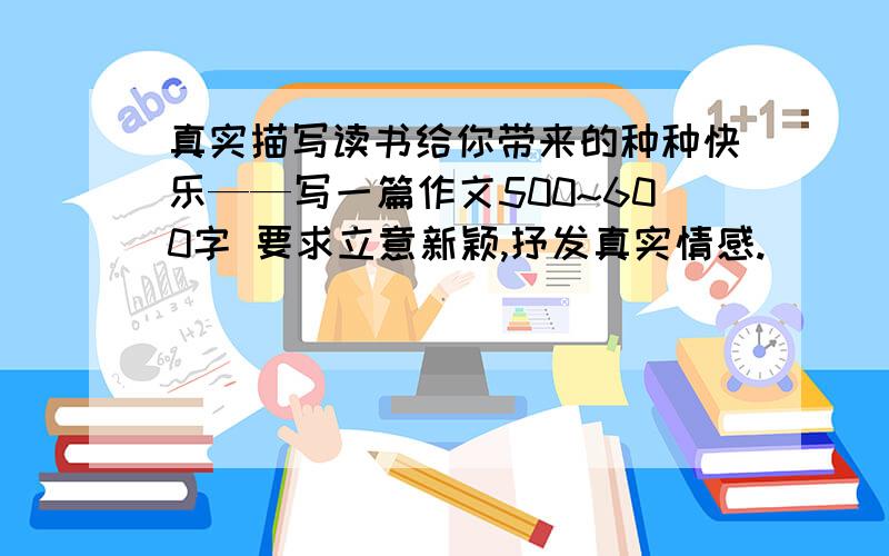 真实描写读书给你带来的种种快乐——写一篇作文500~600字 要求立意新颖,抒发真实情感.