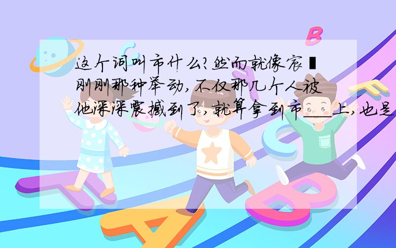 这个词叫市什么?然而就像宸濠刚刚那种举动,不仅那几个人被他深深震撼到了,就算拿到市___上,也是为世俗所不容的~该写市什么?