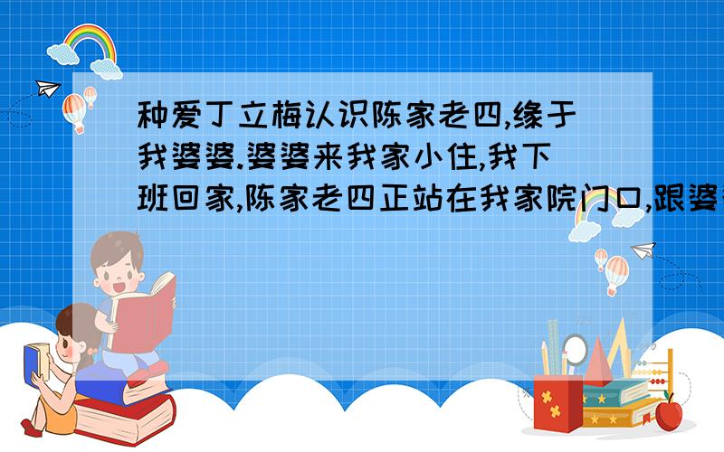 种爱丁立梅认识陈家老四,缘于我婆婆.婆婆来我家小住,我下班回家,陈家老四正站在我家院门口,跟婆婆热络地说着话.陈家老四是家里最小的孩子,父亲过世早,上有两个哥哥,一个姐姐,都已另立