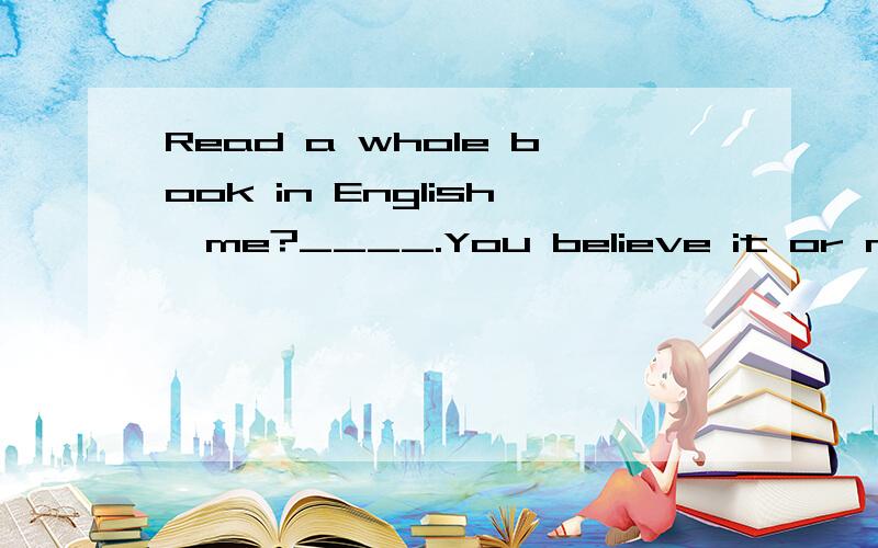 Read a whole book in English,me?____.You believe it or not ,that may be easier than you think.A No B That's all rightC YesD Not really