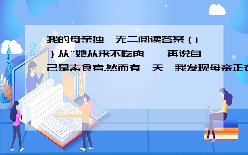 我的母亲独一无二阅读答案（1）从“她从来不吃肉,一再说自己是素食者.然而有一天,我发现母亲正在仔细地用一小块面包擦那个我煎牛排用的油锅.我明白了她称自己为素食者的真正原因.”