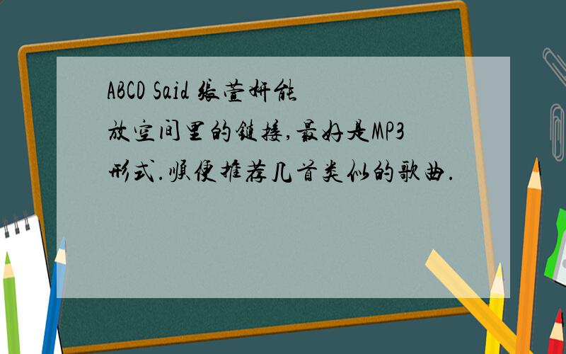 ABCD Said 张萱妍能放空间里的链接,最好是MP3形式.顺便推荐几首类似的歌曲.