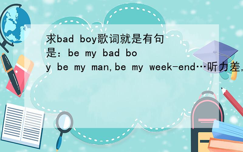 求bad boy歌词就是有句是：be my bad boy be my man,be my week-end…听力差,只能听到这些了,最好每句后面都附加下中文,