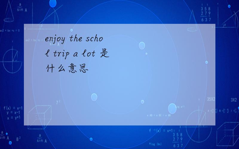 enjoy the schol trip a lot 是什么意思