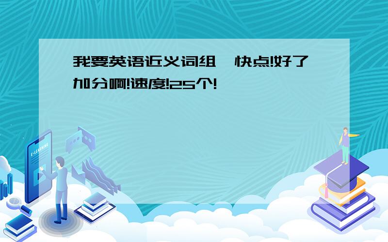 我要英语近义词组,快点!好了加分啊!速度!25个!