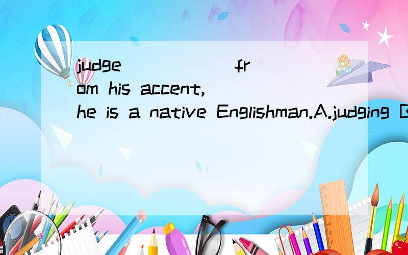 judge _____ from his accent,he is a native Englishman.A.judging B.judged我觉得应该是选b,可是答案为什么是a 呢,5555555,