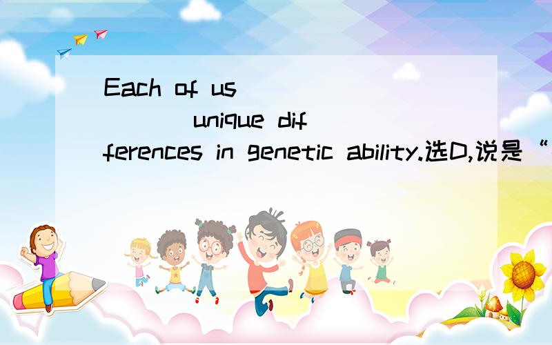 Each of us ______ unique differences in genetic ability.选D,说是“拥有某种能力”用have/possesses,但空里的词是指后面的differences和ability没什么关系啊.