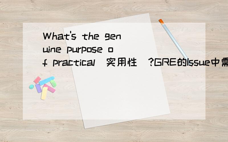 What's the genuine purpose of practical（实用性）?GRE的Issue中需要用定义法论证,希望高手能给出一个2句话100字左右的段落的回答~感激不尽~参考：（以history的为例）History is an elder who keep telling many vi