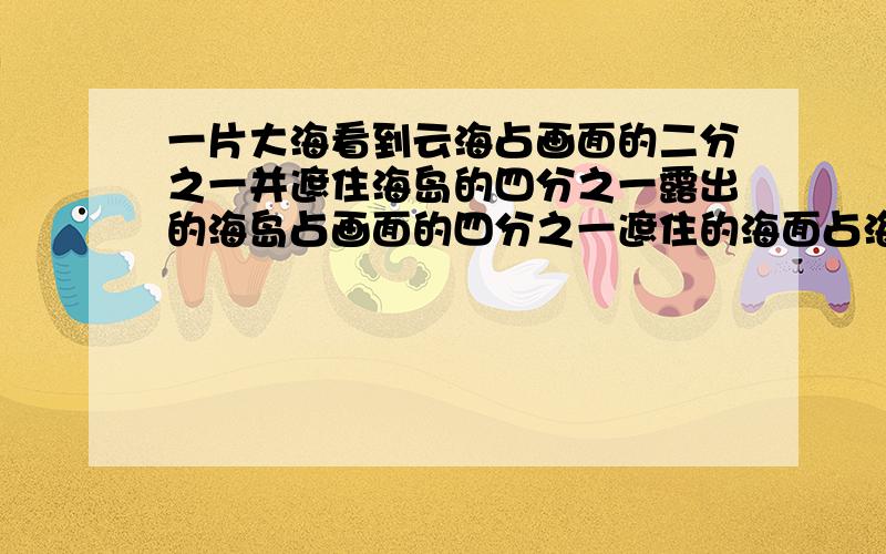 一片大海看到云海占画面的二分之一并遮住海岛的四分之一露出的海岛占画面的四分之一遮住的海面占海面的多这是一道数学应用题,希望大家帮忙解一下