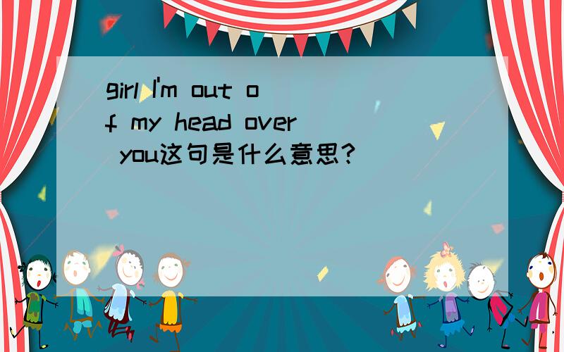 girl I'm out of my head over you这句是什么意思?