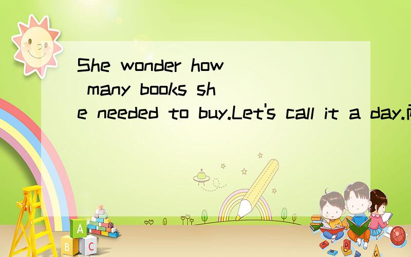 She wonder how many books she needed to buy.Let's call it a day.两个句子分别改同义句