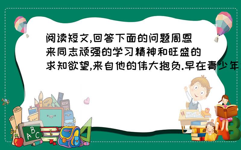 阅读短文,回答下面的问题周恩来同志顽强的学习精神和旺盛的求知欲望,来自他的伟大抱负.早在青少年读书时期,他就确立了为着中华民族的富强,为着造福于人民而学习的志向.1910年,12岁的周