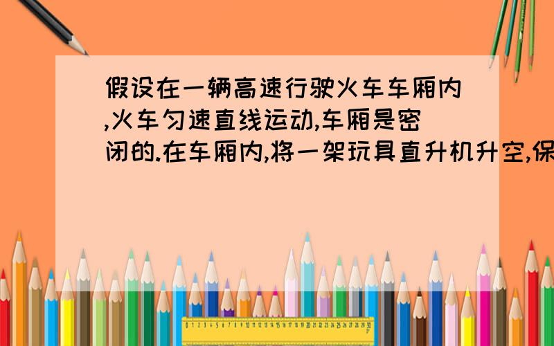 假设在一辆高速行驶火车车厢内,火车匀速直线运动,车厢是密闭的.在车厢内,将一架玩具直升机升空,保持假设在一辆高速行驶火车车厢内，火车匀速直线运动，车厢是密闭的。在车厢内，将