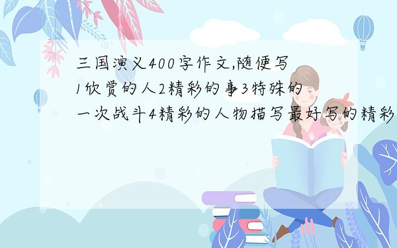 三国演义400字作文,随便写1欣赏的人2精彩的事3特殊的一次战斗4精彩的人物描写最好写的精彩一些,