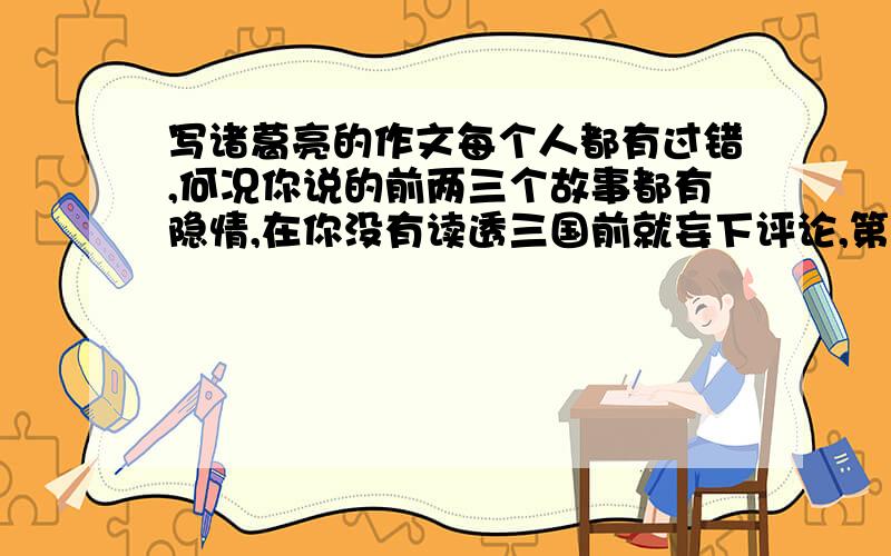 写诸葛亮的作文每个人都有过错,何况你说的前两三个故事都有隐情,在你没有读透三国前就妄下评论,第一,如他不知郭嘉已死,怎敢下手.第二,这时杀了曹操非但不能与孙权分庭抗礼,当时蜀国