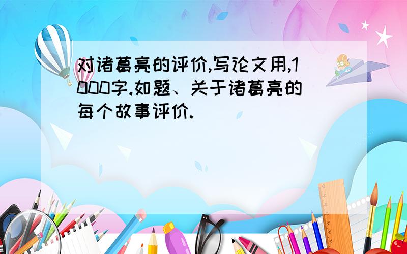 对诸葛亮的评价,写论文用,1000字.如题、关于诸葛亮的每个故事评价.