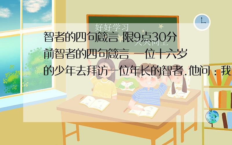 智者的四句箴言 限9点30分前智者的四句箴言 一位十六岁的少年去拜访一位年长的智者.他问：我如何才能变成一个自己愉快、也能够给别人愉快的人呢?智者笑着望着他说：孩子,在你这个年