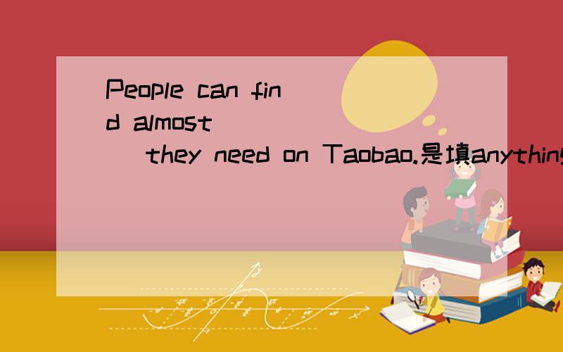 People can find almost ______ they need on Taobao.是填anything 还是everything?实在搞不清,头都想痛了.望解释清楚.