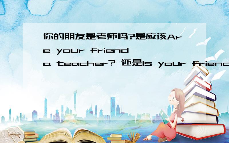 你的朋友是老师吗?是应该Are your friend a teacher? 还是Is your friend a teacher ?我觉得是后者  可是不太确定 ,读前者也很顺口!