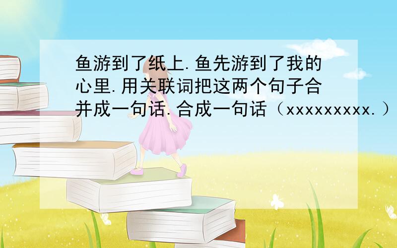 鱼游到了纸上.鱼先游到了我的心里.用关联词把这两个句子合并成一句话.合成一句话（xxxxxxxxx.）或者分成两小句（xxxxx,xxxxx.）但必须有关联词!而且是两个字（一个关联词必须是两个字的）