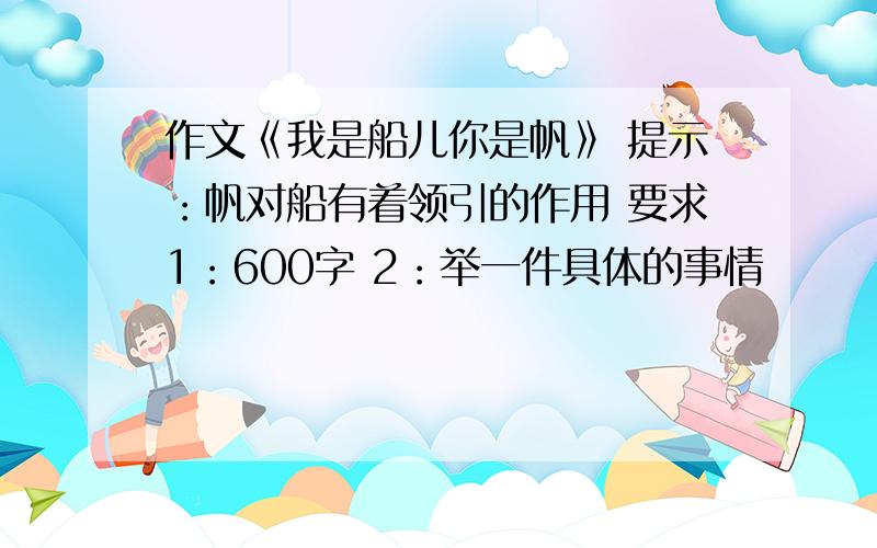 作文《我是船儿你是帆》 提示：帆对船有着领引的作用 要求1：600字 2：举一件具体的事情