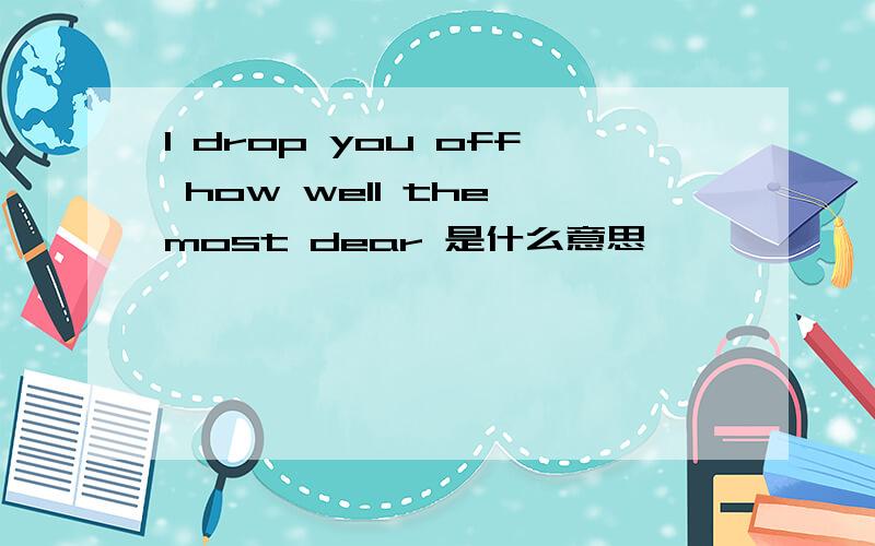 I drop you off how well the most dear 是什么意思