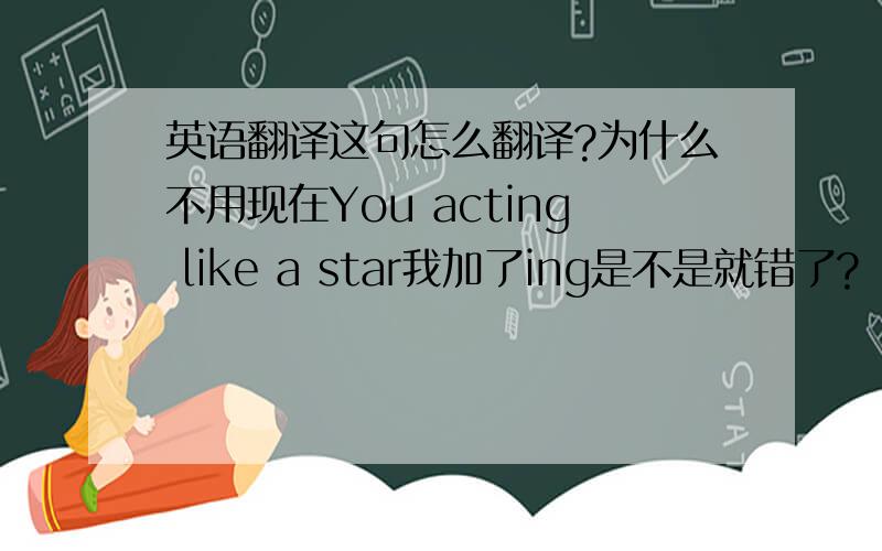 英语翻译这句怎么翻译?为什么不用现在You acting like a star我加了ing是不是就错了?