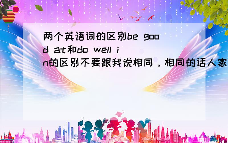 两个英语词的区别be good at和do well in的区别不要跟我说相同，相同的话人家英国人有病啊