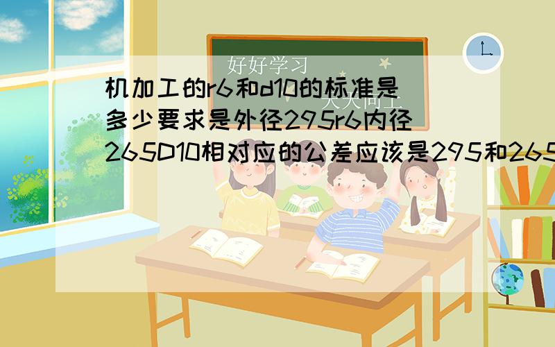 机加工的r6和d10的标准是多少要求是外径295r6内径265D10相对应的公差应该是295和265正负多少?谢谢.