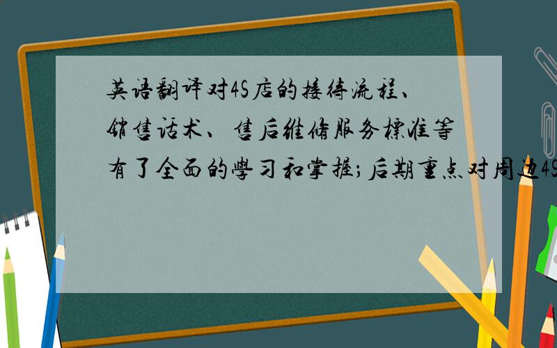 英语翻译对4S店的接待流程、销售话术、售后维修服务标准等有了全面的学习和掌握；后期重点对周边4S店进行走访,了解竞品车型的销售及服务情况主要表达自己在汽车4S店呆过.有这方面的