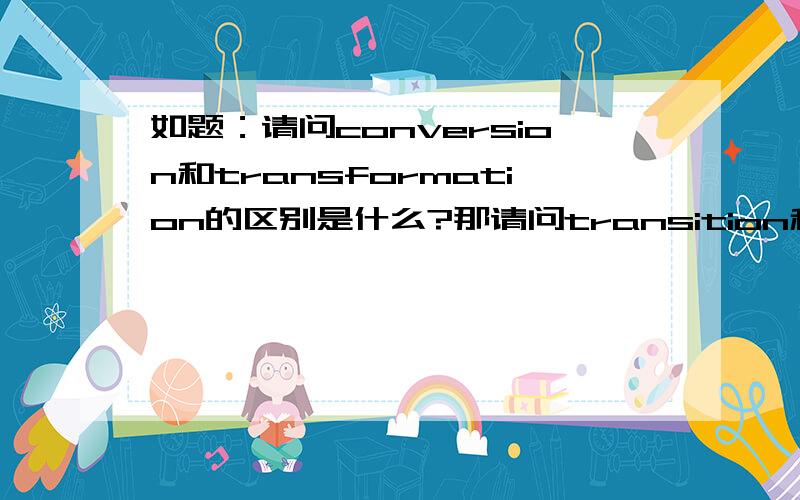 如题：请问conversion和transformation的区别是什么?那请问transition和它们又有什么区别呢？