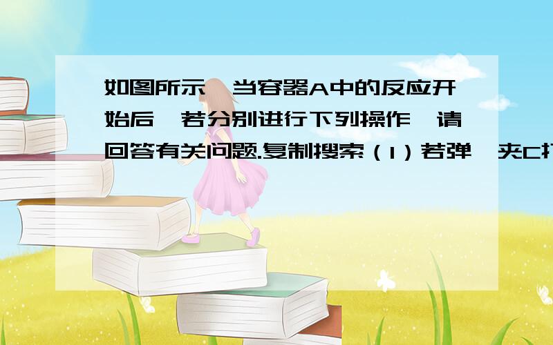 如图所示,当容器A中的反应开始后,若分别进行下列操作,请回答有关问题.复制搜索（1）若弹簧夹C打开，B容器中有什么现象发生？(2)若弹簧夹C关闭一会儿，容器A中的反应还在进行时，B容器