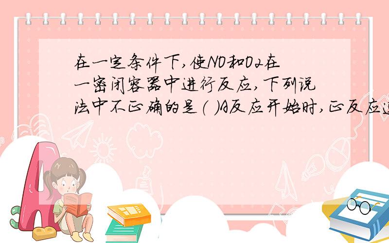 在一定条件下,使NO和O2在一密闭容器中进行反应,下列说法中不正确的是（ ）A反应开始时,正反应速...在一定条件下,使NO和O2在一密闭容器中进行反应,下列说法中不正确的是（ ）A反应开始时,