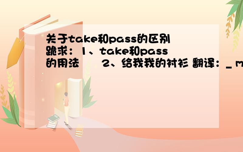 关于take和pass的区别跪求：1、take和pass的用法      2、给我我的衬衫 翻译：_ me my shirt.( _  上填take或pass）