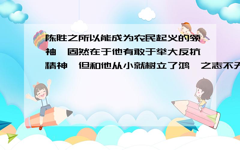 陈胜之所以能成为农民起义的领袖,固然在于他有敢于举大反抗精神,但和他从小就树立了鸿鹄之志不无关系.可见：人贵在立志,只想影响着一个人的成就的大小.请为这一观点补充一个道理论