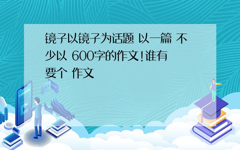 镜子以镜子为话题 以一篇 不少以 600字的作文!谁有 要个 作文