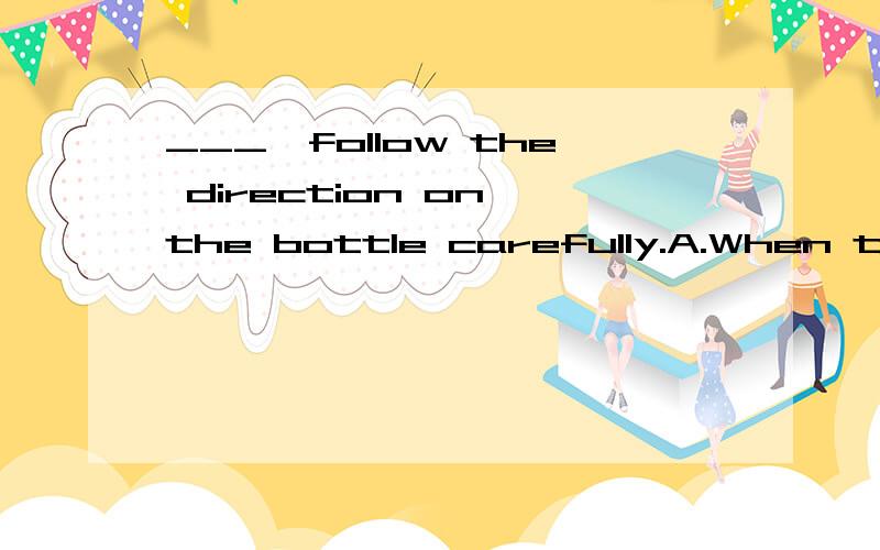 ___,follow the direction on the bottle carefully.A.When taken drugs B.When drugs a takenC.When one takes drugs D.When taking drugs