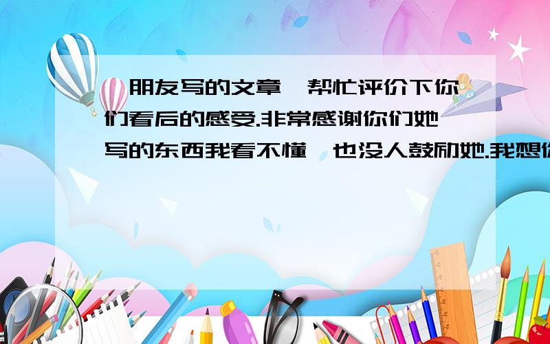 一朋友写的文章,帮忙评价下你们看后的感受.非常感谢你们她写的东西我看不懂,也没人鼓励她.我想你们帮帮忙,谢谢了无论是灼热的眸瞳还是有你在的空虚梦境我看得到最初的坚强到最后的