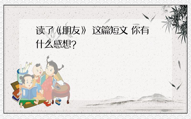 读了《朋友》 这篇短文 你有什么感想?