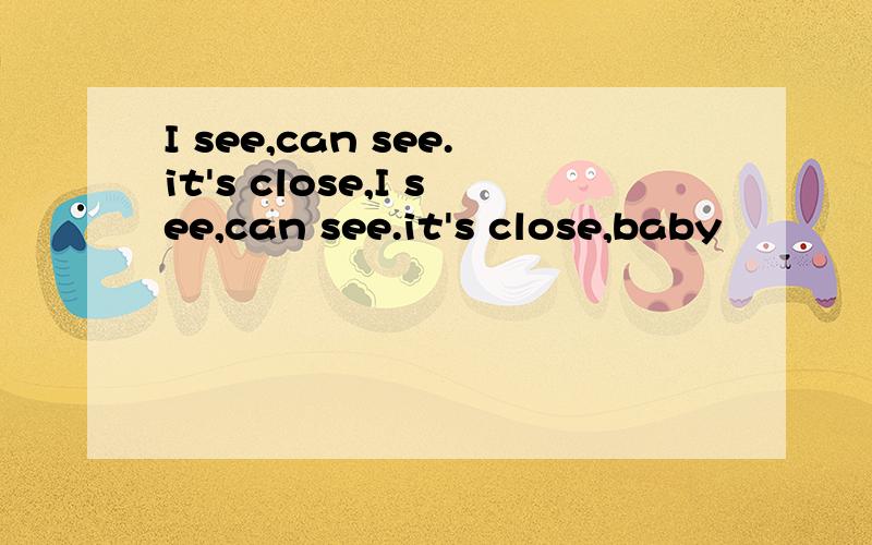 I see,can see.it's close,I see,can see.it's close,baby