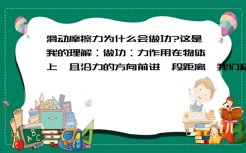 滑动摩擦力为什么会做功?这是我的理解：做功：力作用在物体上,且沿力的方向前进一段距离,我们称它做了功,一个正方形箱子在推力F在斜坡上前进,其中有推力F,重力G,滑动摩擦力f,支持力F,