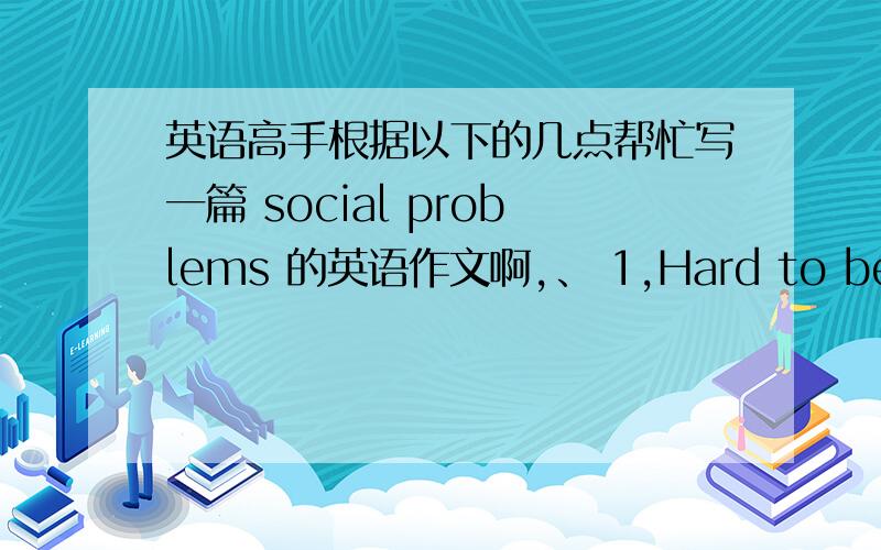 英语高手根据以下的几点帮忙写一篇 social problems 的英语作文啊,、 1,Hard to be employed （1,Hard to be employed （就业难）causes:labours abundunt ; lack of enough jobs.effects:competition in talent market is very ferocious