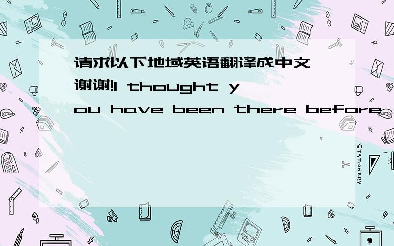 请求以下地域英语翻译成中文,谢谢!I thought you have been there before, but just on movie?  it takes about one day to go there.yea, on 2010 summer time, I visited the here, did not wait on any lines, so just saw the ones like 