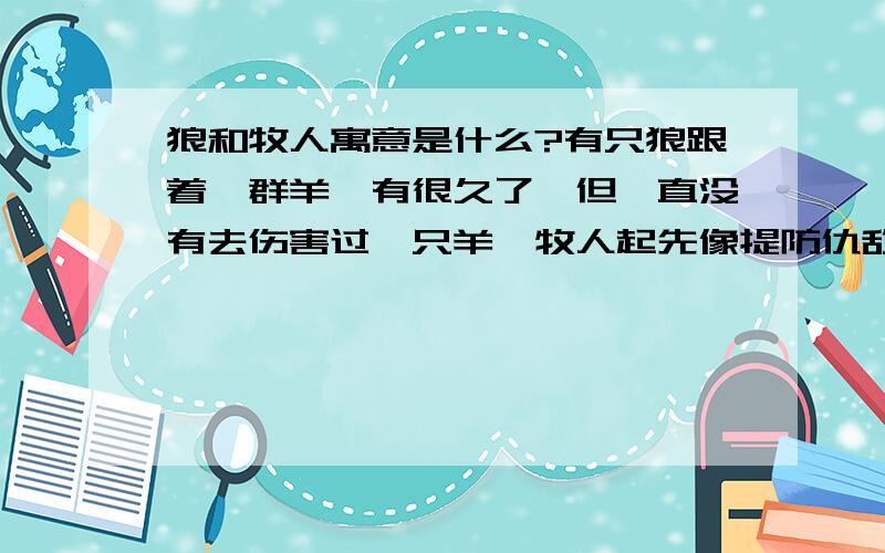 狼和牧人寓意是什么?有只狼跟着一群羊,有很久了,但一直没有去伤害过一只羊,牧人起先像提防仇敌那样防它,严密地注意狼的行动.但狼就这样和羊群走在一起,丝毫不像要抓住它们,牧人逐渐