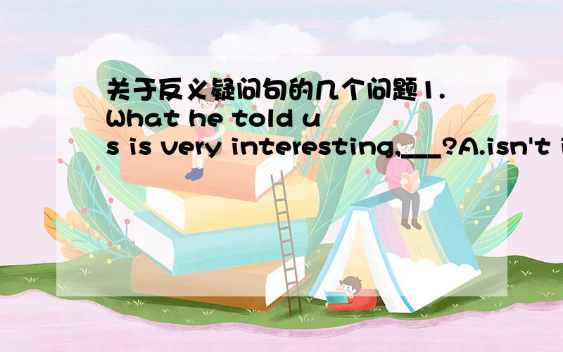 关于反义疑问句的几个问题1.What he told us is very interesting,___?A.isn't it B.isn't they C.can't they D.is itA（主语是he为什么选A?）2.To do morning exercises has helped improve our health,___?A.hasn't it B.has it C.doesn't it D.