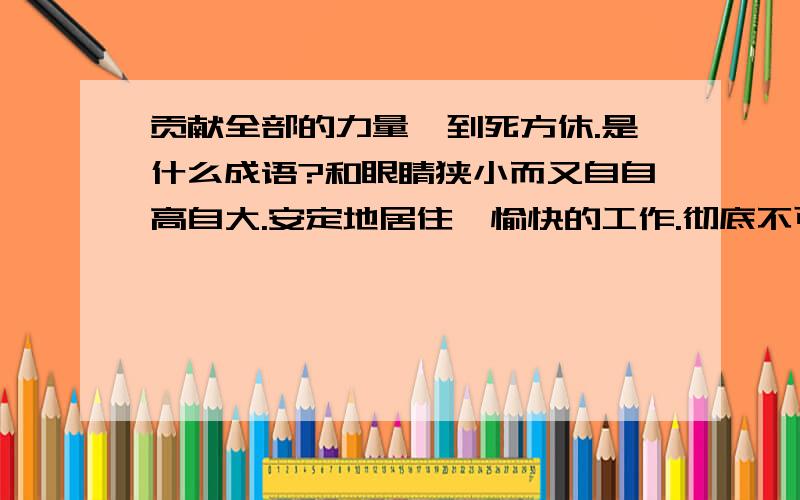 贡献全部的力量,到死方休.是什么成语?和眼睛狭小而又自自高自大.安定地居住,愉快的工作.彻底不可挽救.是什么成语?