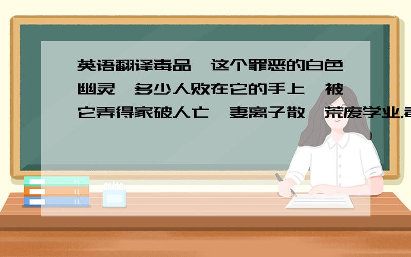 英语翻译毒品,这个罪恶的白色幽灵,多少人败在它的手上,被它弄得家破人亡,妻离子散,荒废学业.毒品,一个恐怖的名称,它就像一个强盗夺走了你所有东西,和幸福,它正威胁着你的生命,只有和