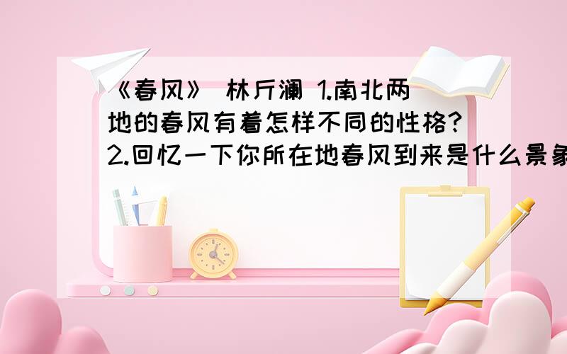 《春风》 林斤澜 1.南北两地的春风有着怎样不同的性格?2.回忆一下你所在地春风到来是什么景象,或者观察眼下野外“有飒然而至”是什么景象,试着用一段或几段抒情文字表现出来.3.200字文